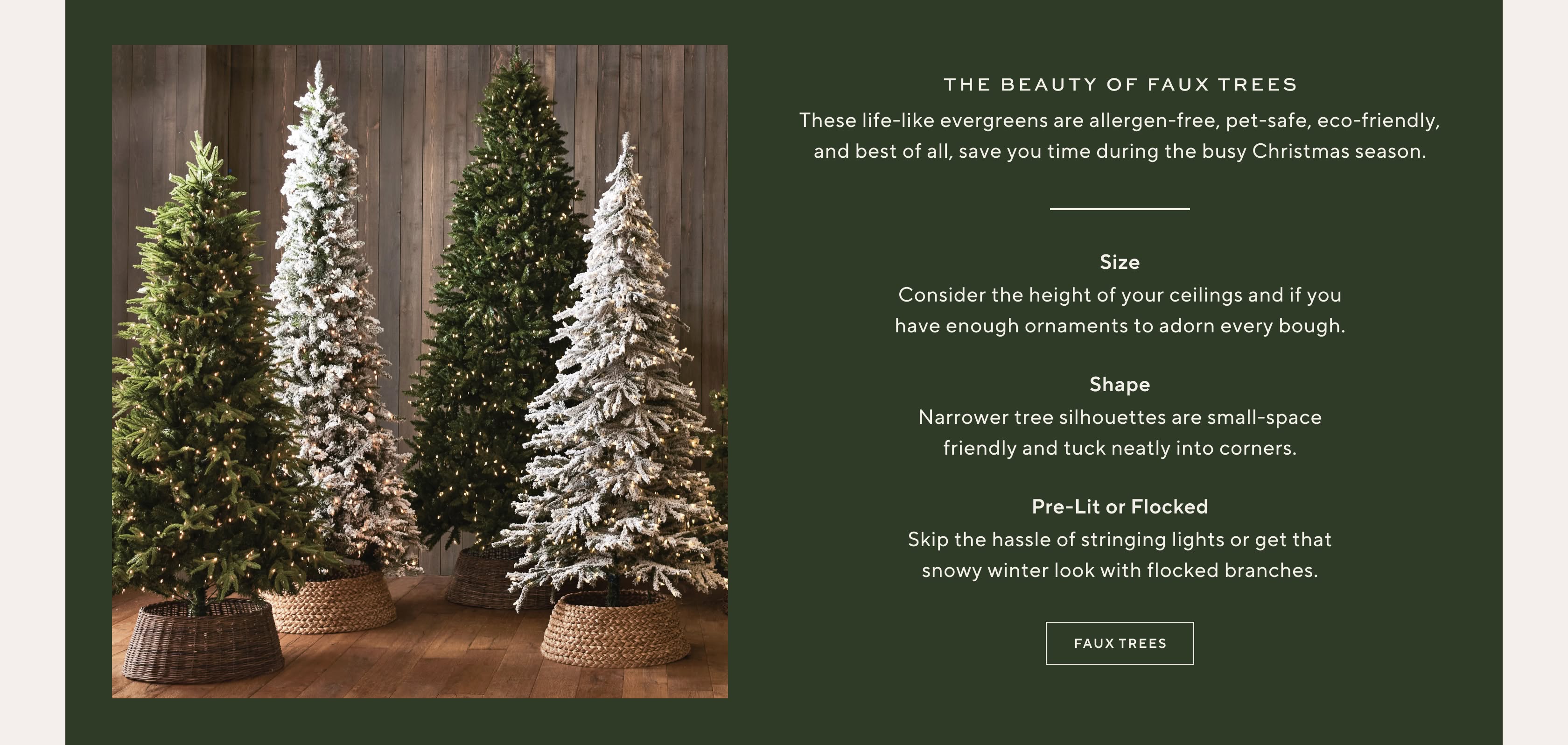 The beauty of faux trees. These life-like evergreens are allergen-free, pet-safe, eco-friendly, and best of all, save you time during the busy Christmas season. Size: consider the height of your ceilings and if you have enough ornaments to adorn every bough. Shape: narrower tree silhouettes are small-space friendly and tuck neatly into corners. Pre-lit or flocked: skip the hassle of stringing lights or get that snowy winter look with flocked branches. Shop faux trees.
